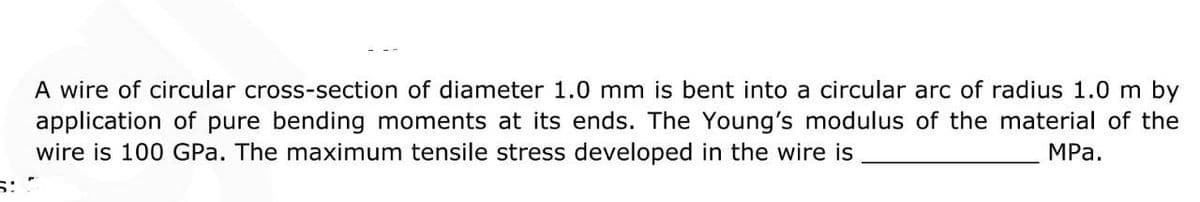 A wire of circular cross-section of diameter 1.0 mm is bent into a circular arc of radius 1.0 m by
application of pure bending moments at its ends. The Young's modulus of the material of the
wire is 100 GPa. The maximum tensile stress developed in the wire is
MPa.