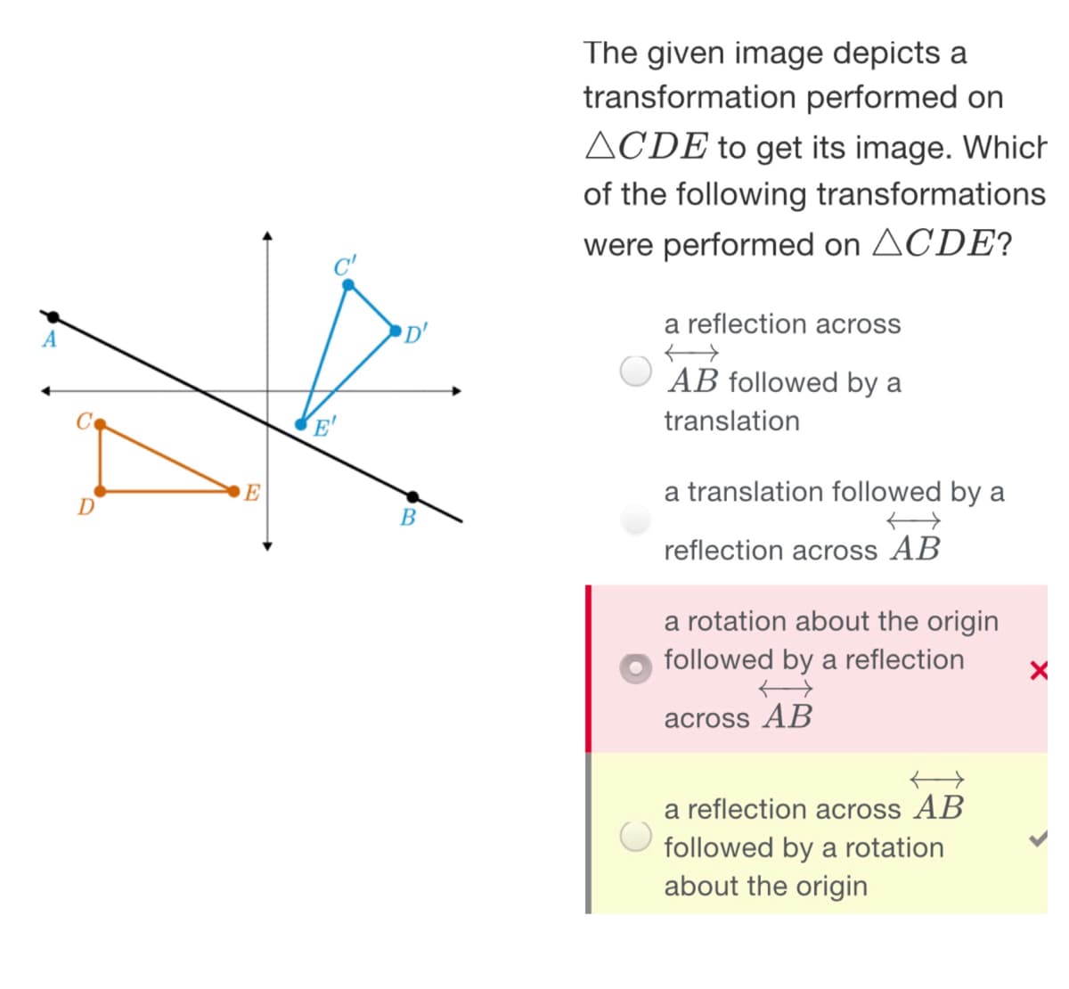 The given image depicts a
transformation performed on
ACDE to get its image. Which
of the following transformations
were performed on ACDE?
C'
D'
a reflection across
A
AB followed by a
translation
E
a translation followed by a
D
reflection across AB
a rotation about the origin
followed by a reflection
across AB
a reflection across AB
followed by a rotation
about the origin
