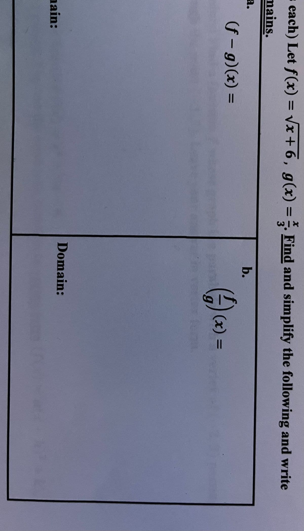 s each) Let f(x) = Vx + 6, g(x) = . Find and simplify the following and write
%3D
mains.
а.
b.
(f – g)(x) =
%3D
(x) =
Domain:
nain:
