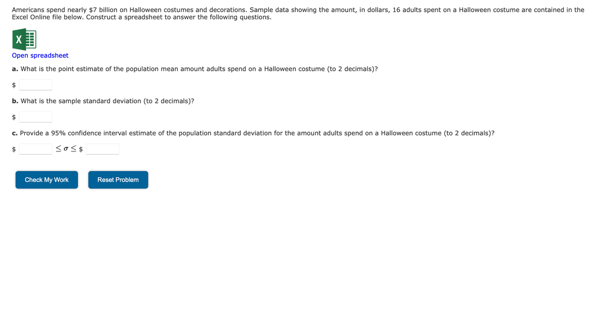 Americans spend nearly $7 billion on Halloween costumes and decorations. Sample data showing the amount, in dollars, 16 adults spent on a Halloween costume are contained in the
Excel Online file below. Construct a spreadsheet to answer the following questions.
X
Open spreadsheet
a. What is the point estimate of the population mean amount adults spend on a Halloween costume (to 2 decimals)?
b. What is the sample standard deviation (to 2 decimals)?
$
c. Provide a 95% confidence interval estimate of the population standard deviation for the amount adults spend on a Halloween costume (to 2 decimals)?
$
<o<$
Check My Work
Reset Problem