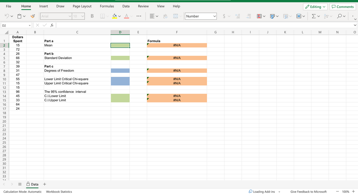 D2
23AECENAS6789
10
11
12
13
14
15
16
17
18
File
19
20
21
22
23
24
25
26
27
28
29
30
31
32
33
24
Home
A
Dollars
Spent
15
72
26
66
32
39
31
47
55
15
15
96
45
33
64
24
B
Insert
x ✓ fx
Data
Arial
Part a
Mean
Draw
Part b
Standard Deviation
✓ 10
Page Layout
Part c
Degrees of Freedom
+
с
Lower Limit Critical Chi-square
Upper Limit Critical Chi-square
Calculation Mode: Automatic Workbook Statistics
v
The 95% confidence interval
C.I.Lower Limit
C.I.Upper Limit
B
Formulas
Data
Αν Α
D
Review
E
View Help
V
Formula
ab
F
#N/A
#N/A
#N/A
#N/A
#N/A
#N/A
#N/A
Number
A
H
←0
.00
.00
→.0
I
▬▬▬▬▬
|
J
Loading Add-ins
K
L
Editing
Σ v p
M
Give Feedback to Microsoft
Comments
O
N
V
O
100% +