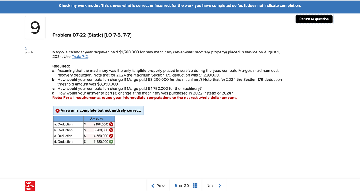 Mc
Graw
Hill
от
9
points
Check my work mode: This shows what is correct or incorrect for the work you have completed so far. It does not indicate completion.
Problem 07-22 (Static) [LO 7-5, 7-7]
Margo, a calendar year taxpayer, paid $1,580,000 for new machinery (seven-year recovery property) placed in service on August 1,
2024. Use Table 7-2.
Required:
a. Assuming that the machinery was the only tangible property placed in service during the year, compute Margo's maximum cost
recovery deduction. Note that for 2024 the maximum Section 179 deduction was $1,220,000.
b. How would your computation change if Margo paid $3,200,000 for the machinery? Note that for 2024 the Section 179 deduction
threshold amount was $3,050,000.
c. How would your computation change if Margo paid $4,750,000 for the machinery?
d. How would your answer to part (a) change if the machinery was purchased in 2022 instead of 2024?
Note: For all requirements, round your intermediate computations to the nearest whole dollar amount.
× Answer is complete but not entirely correct.
Amount
a. Deduction
(158,000)
b. Deduction
$
3,200,000 ☑
c. Deduction
$
4,750,000 x
d. Deduction
$
1,580,000
< Prev
9 of 20
Next >
Return to question
