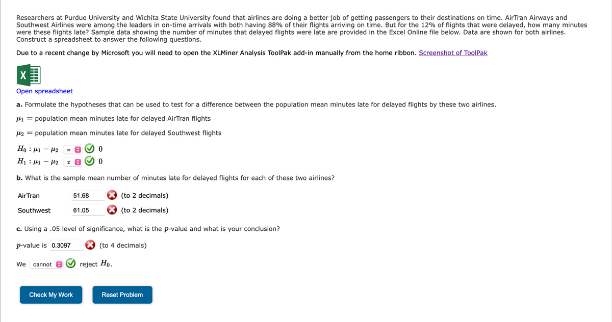 Researchers at Purdue University and Wichita State University found that airlines are doing a better job of getting passengers to their destinations on time. AirTran Airways and
Southwest Airlines were among the leaders in on-time arrivals with both having 88% of their flights arriving on time. But for the 12% of flights that were delayed, how many minutes
were these flights late? Sample data showing the number of minutes that delayed flights were late are provided in the Excel Online file below. Data are shown for both airlines.
Construct a spreadsheet to answer the following questions.
Due to a recent change by Microsoft you will need to open the XLMiner Analysis ToolPak add-in manually from the home ribbon. Screenshot of ToolPak
X
Open spreadsheet
a. Formulate the hypotheses that can be used to test for a difference between the population mean minutes late for delayed flights by these two airlines.
μ₁ = population mean minutes late for delayed AirTran flights
με =
population mean minutes late for delayed Southwest flights
Ho : |1 → |2
H₁ μ₁-2
:
b. What is the sample mean number of minutes late for delayed flights for each of these two airlines?
(to 2 decimals)
(to 2 decimals)
Air Tran
Southwest
#
We cannot
↑
51.68
61.05
c. Using a .05 level of significance, what is the p-value and what is your conclusion?
p-value is 0.3097
(to 4 decimals)
Check My Work
0
0
reject Ho.
Reset Problem