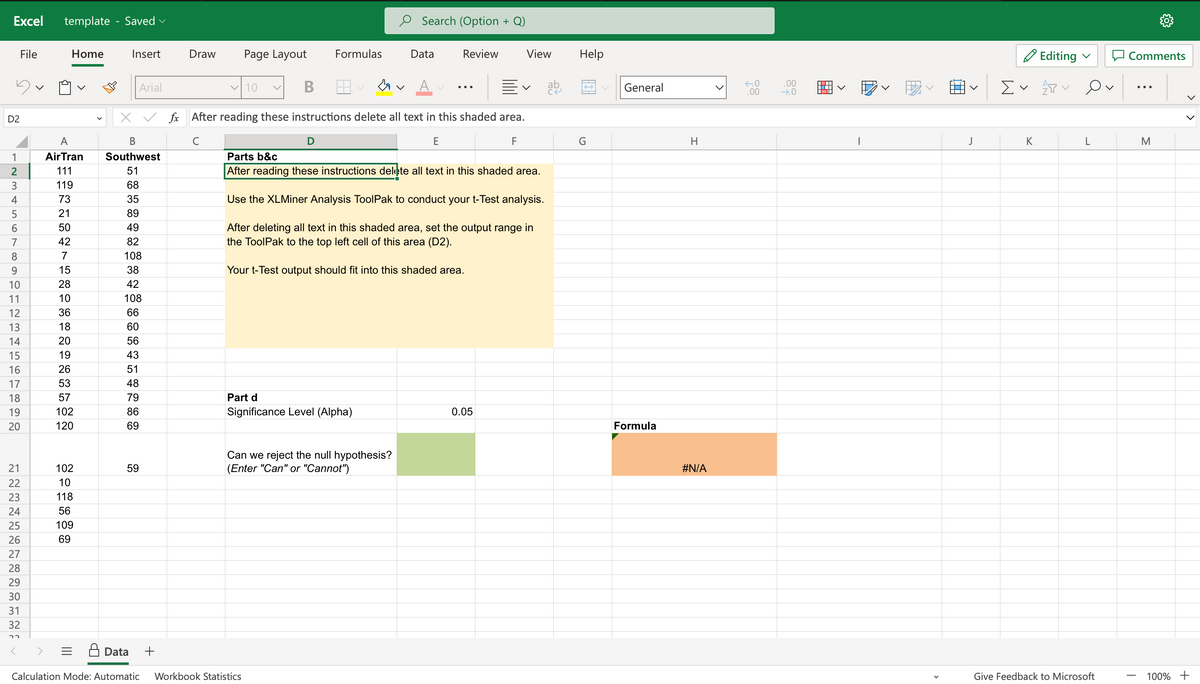 Excel template - Saved
D2
123456789UHL3
File
10
11
14
15
16
17
18
19
20
21
22
23
24
25
26
27
28
29
30
31
32
22
A
AirTran
111
119
73
21
50
42
7
Home
15
28
10
36
18
20
19
26
53
57
102
120
102
10
118
56
109
69
Insert
Arial
59
Draw Page Layout
Data +
✓10 v
B
Formulas
D
↓
X✓ fx After reading these instructions delete all text in this shaded area.
B
с
F
Southwest
51
68
35
89
49
82
108
38
42
108
66
60
56
43
51
48
79
86
69
Calculation Mode: Automatic Workbook Statistics
Part d
Significance Level (Alpha)
Search (Option + Q)
Data
Can we reject the null hypothesis?
(Enter "Can" or "Cannot")
Review
E
Your t-Test output should fit into this shaded area.
Parts b&c
After reading these instructions delete all text in this shaded area.
Use the XLMiner Analysis ToolPak to conduct your t-Test analysis.
After deleting all text in this shaded area, set the output range in
the ToolPak to the top left cell of this area (D2).
View
V
0.05
ab
Help
G
General
Formula
H
#N/A
←.0
.00
.00
→.0
1
>
J
Editing
Σ ✓ P
K
Ov
L
Give Feedback to Microsoft
Comments
|
M
100% +