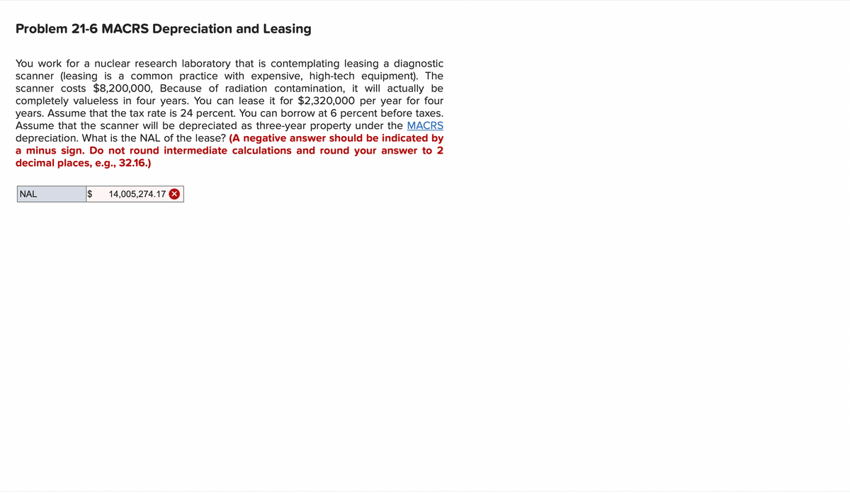 Problem 21-6 MACRS Depreciation and Leasing
You work for a nuclear research laboratory that is contemplating leasing a diagnostic
scanner (leasing is a common practice with expensive, high-tech equipment). The
scanner costs $8,200,000, Because of radiation contamination, it will actually be
completely valueless in four years. You can lease it for $2,320,000 per year for four
years. Assume that the tax rate is 24 percent. You can borrow at 6 percent before taxes.
Assume that the scanner will be depreciated as three-year property under the MACRS
depreciation. What is the NAL of the lease? (A negative answer should be indicated by
a minus sign. Do not round intermediate calculations and round your answer to 2
decimal places, e.g., 32.16.)
NAL
$ 14,005,274.17