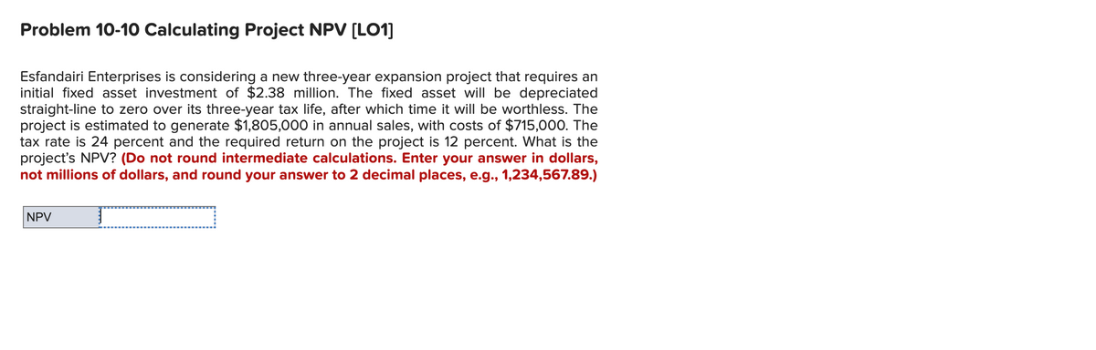 Problem 10-10 Calculating Project NPV [LO1]
Esfandairi Enterprises is considering a new three-year expansion project that requires an
initial fixed asset investment of $2.38 million. The fixed asset will be depreciated
straight-line to zero over its three-year tax life, after which time it will be worthless. The
project is estimated to generate $1,805,000 in annual sales, with costs of $715,000. The
tax rate is 24 percent and the required return on the project is 12 percent. What is the
project's NPV? (Do not round intermediate calculations. Enter your answer in dollars,
not millions of dollars, and round your answer to 2 decimal places, e.g., 1,234,567.89.)
NPV