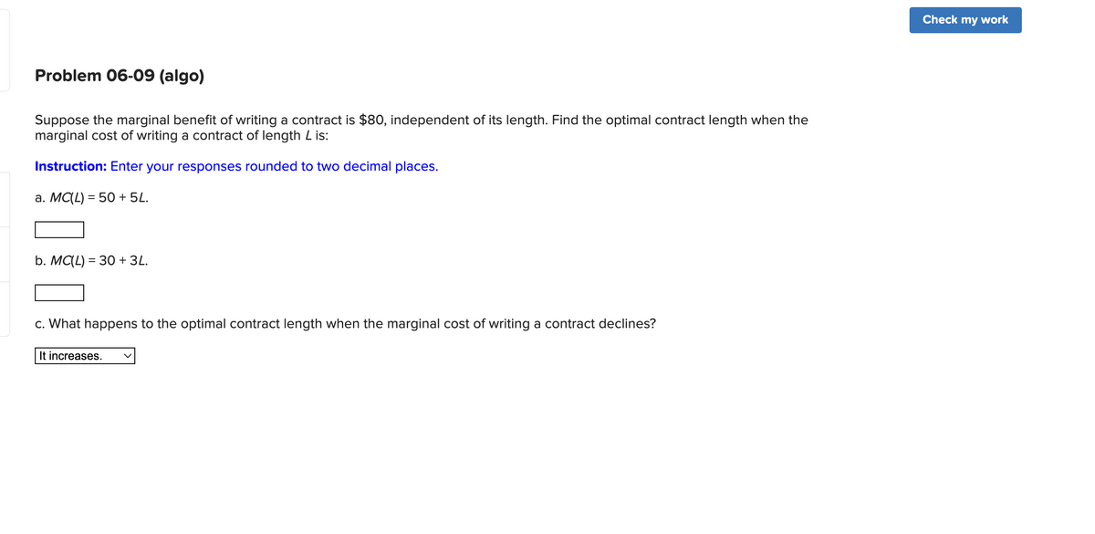 Problem 06-09 (algo)
Suppose the marginal benefit of writing a contract is $80, independent of its length. Find the optimal contract length when the
marginal cost of writing a contract of length L is:
Instruction: Enter your responses rounded to two decimal places.
a. MC(L) = 50 + 5L.
b. MC(L) = 30 + 3L.
c. What happens to the optimal contract length when the marginal cost of writing a contract declines?
It increases.
Check my work