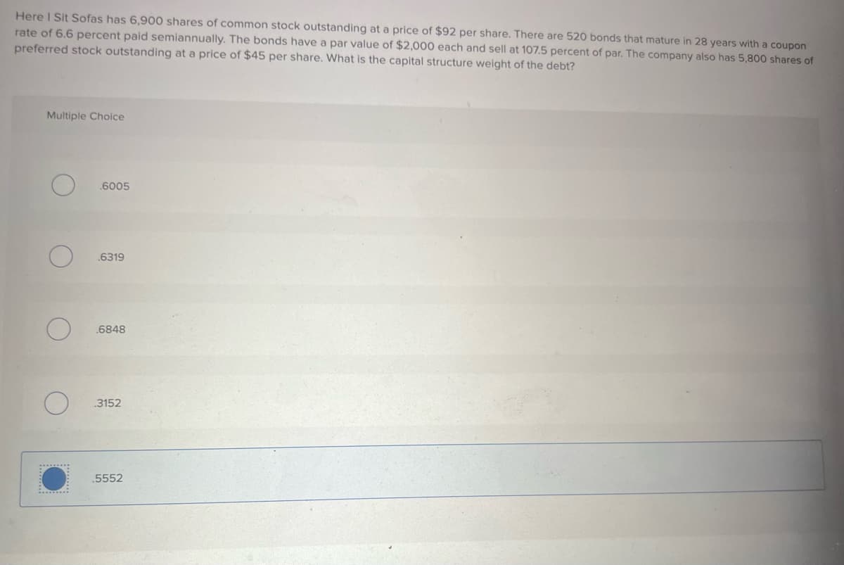Here I Sit Sofas has 6,900 shares of common stock outstanding at a price of $92 per share. There are 520 bonds that mature in 28 years with a coupon
rate of 6.6 percent paid semiannually. The bonds have a par value of $2,000 each and sell at 107.5 percent of par. The company also has 5,800 shares of
preferred stock outstanding at a price of $45 per share. What is the capital structure weight of the debt?
Multiple Choice
O
.6005
.6319
.6848
3152
5552