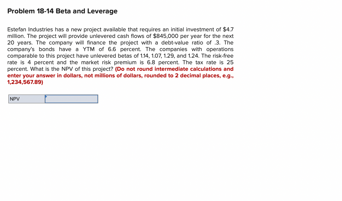 Problem 18-14 Beta and Leverage
Estefan Industries has a new project available that requires an initial investment of $4.7
million. The project will provide unlevered cash flows of $845,000 per year for the next
20 years. The company will finance the project with a debt-value ratio of .3. The
company's bonds have a YTM of 6.6 percent. The companies with operations
comparable to this project have unlevered betas of 1.14, 1.07, 1.29, and 1.24. The risk-free
rate is 4 percent and the market risk premium is 6.8 percent. The tax rate is 25
percent. What is the NPV of this project? (Do not round intermediate calculations and
enter your answer in dollars, not millions of dollars, rounded to 2 decimal places, e.g.,
1,234,567.89)
NPV