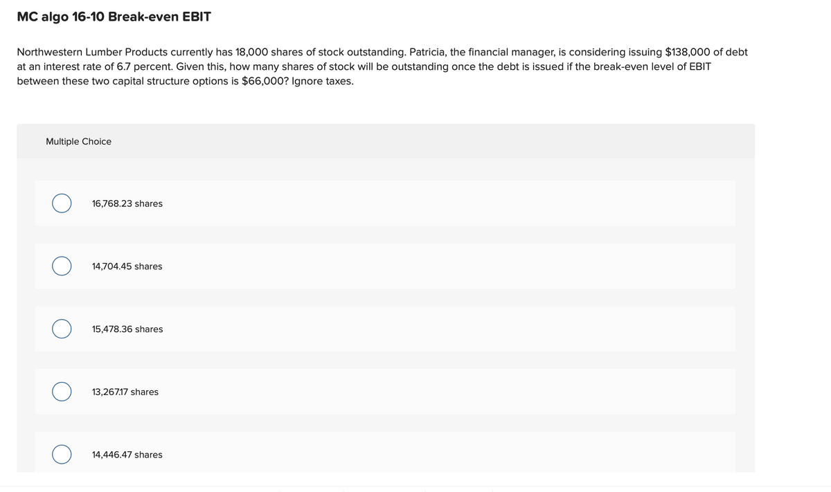 MC algo 16-10 Break-even EBIT
Northwestern Lumber Products currently has 18,000 shares of stock outstanding. Patricia, the financial manager, is considering issuing $138,000 of debt
at an interest rate of 6.7 percent. Given this, how many shares of stock will be outstanding once the debt is issued if the break-even level of EBIT
between these two capital structure options is $66,000? Ignore taxes.
Multiple Choice
о
16,768.23 shares
о
14,704.45 shares
15,478.36 shares
13,267.17 shares
о
14,446.47 shares