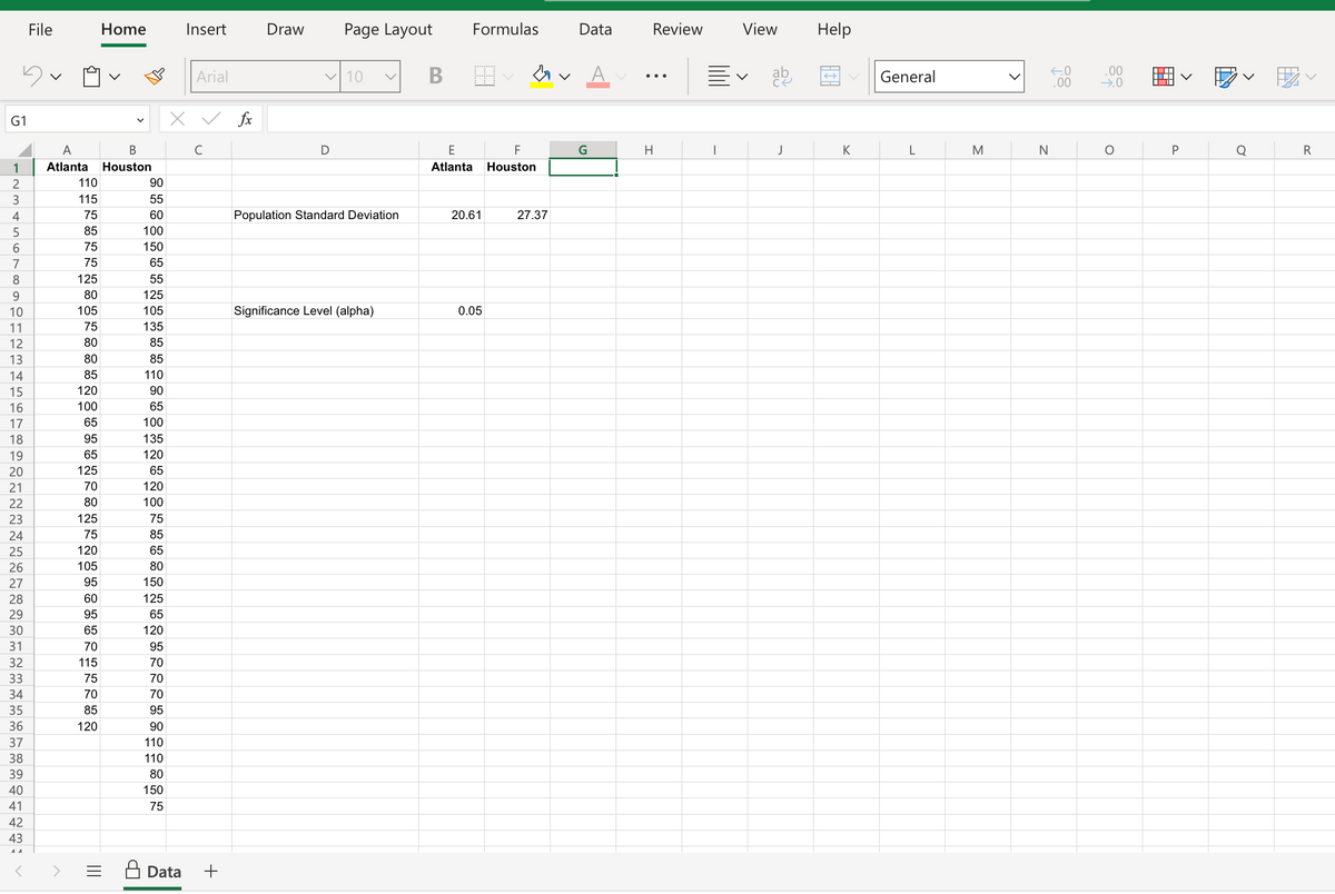 G1
1
2
3
4
5
6
7
8
9
10
11
12
13
14
15
16
17
18
19
20
21
22
23
24
25
26
27
28
29
30
31
32
33
34
35
36
37
38
39
40
41
42
43
File
A
B
Atlanta Houston
110
115
75
85
75
75
125
80
105
75
80
80
85
120
100
65
95
65
125
70
80
125
75
120
105
95
60
95
65
70
115
75
Home
70
85
120
90
55
60
100
150
65
55
125
105
135
85
85
110
90
65
100
135
120
65
120
100
75
85
65
80
150
125
65
120
95
70
70
70
95
90
110
110
80
150
75
Insert
Data
Arial
X ✓ fx
с
+
Draw
Page Layout
✓ 10
D
v
Population Standard Deviation
Significance Level (alpha)
B
Formulas
E
F
Atlanta Houston
20.61
0.05
27.37
Data
G
A
Review
H
View
V
ab
J
Help
K
General
L
M
N
←.0
.00
.00
→.0
O
V
P
V
R