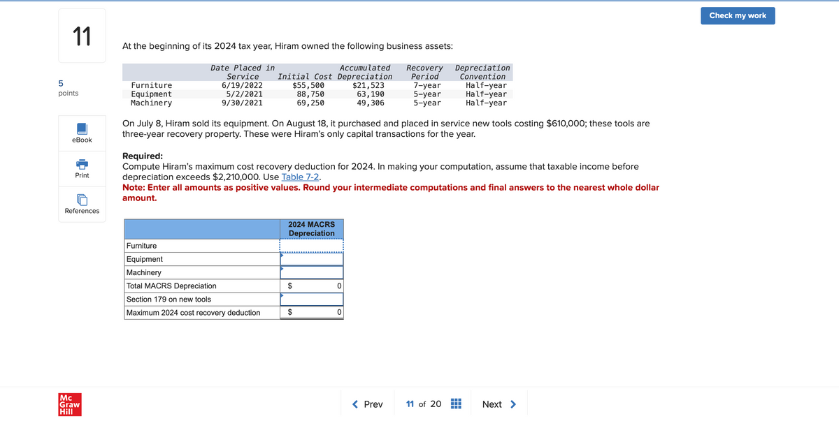 11
5
points
At the beginning of its 2024 tax year, Hiram owned the following business assets:
Furniture
Equipment
Machinery
Depreciation
Convention
Date Placed in
Service
Accumulated
Recovery
Initial Cost Depreciation
Period
6/19/2022
5/2/2021
$55,500
$21,523
7-year
Half-year
88,750
63,190
5-year
Half-year
9/30/2021
69,250
49,306
5-year
Half-year
eBook
Print
On July 8, Hiram sold its equipment. On August 18, it purchased and placed in service new tools costing $610,000; these tools are
three-year recovery property. These were Hiram's only capital transactions for the year.
Required:
Compute Hiram's maximum cost recovery deduction for 2024. In making your computation, assume that taxable income before
depreciation exceeds $2,210,000. Use Table 7-2.
Note: Enter all amounts as positive values. Round your intermediate computations and final answers to the nearest whole dollar
amount.
References
Mc
Graw
Hill
Furniture
Equipment
Machinery
Total MACRS Depreciation
Section 179 on new tools
Maximum 2024 cost recovery deduction
2024 MACRS
Depreciation
$
0
0
< Prev
11 of 20
Next >
Check my work