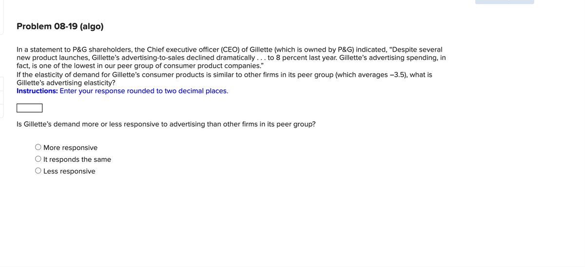 Problem 08-19 (algo)
In a statement to P&G shareholders, the Chief executive officer (CEO) of Gillette (which is owned by P&G) indicated, "Despite several
new product launches, Gillette's advertising-to-sales declined dramatically ... to 8 percent last year. Gillette's advertising spending, in
fact, is one of the lowest in our peer group of consumer product companies."
If the elasticity of demand for Gillette's consumer products is similar to other firms in its peer group (which averages -3.5), what is
Gillette's advertising elasticity?
Instructions: Enter your response rounded to two decimal places.
Is Gillette's demand more or less responsive to advertising than other firms in its peer group?
More responsive
It responds the same
O Less responsive