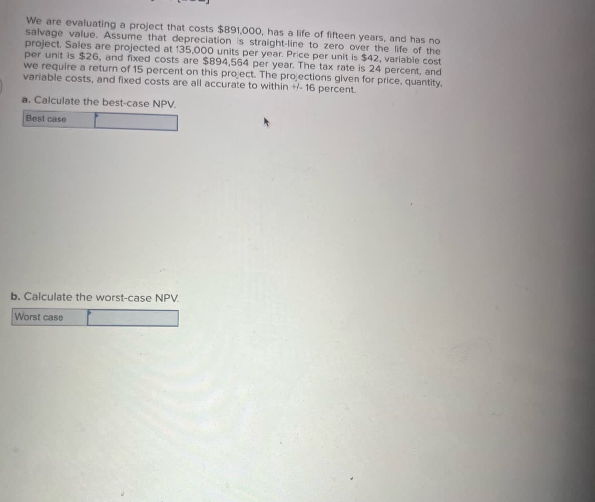 We are evaluating a project that costs $891,000, has a life of fifteen years, and has no
salvage value. Assume that depreciation is straight-line to zero over the life of the
project. Sales are projected at 135,000 units per year. Price per unit is $42, variable cost
per unit is $26, and fixed costs are $894,564 per year. The tax rate is 24 percent, and
we require a return of 15 percent on this project. The projections given for price, quantity,
variable costs, and fixed costs are all accurate to within +/- 16 percent.
a. Calculate the best-case NPV.
Best case
b. Calculate the worst-case NPV.
Worst case