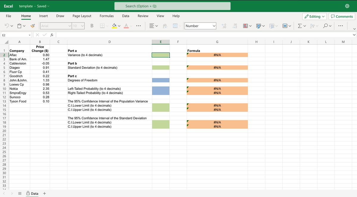 Excel template - Saved
E2
123456789
File
A
Home
Company
Aflac
Bank of Am.
Cablevision
Diageo
Fluor Cp
Goodrich
John.&John.
Loews Cp
Nokia
10
11 SmpraEngy
12 Sunoco
13 Tyson Food
14
15
16
17
18
19
20
21
22
23
24
25
26
27
28
29
30
31
32
33
24
Insert
Data
Arial
✓ fx
B
Price
Change ($)
0.80
1.47
-0.05
0.91
0.41
0.22
1.33
0.98
2.35
0.53
0.28
0.10
+
Draw
с
Page Layout
✓ 10
B
Formulas
Part a
Variance (to 4 decimals)
Part c
Degrees of Freedom
D
M.
Part b
Standard Deviation (to 4 decimals)
Search (Option + Q)
Data
Left-Tailed Probability (to 4 decimals)
Right-Tailed Probability (to 4 decimals)
Review
The 95% Confidence Interval of the Population Variance
C.I.Lower Limit (to 4 decimals)
C.I.Upper Limit (to 4 decimals)
The 95% Confidence Interval of the Standard Deviation
C.I.Lower Limit (to 4 decimals)
C.I.Upper Limit (to 4 decimals)
View
Ev
E
ab
Help
F
Number
Formula
#N/A
#N/A
#N/A
#N/A
#N/A
#N/A
#N/A
#N/A
#N/A
←0
.00
.00
→.0
H
I
J
Editing ✓
Σ ✓ ✓
K
L
Comments
M