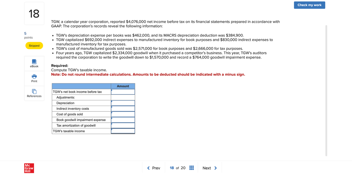 18
5
points
Skipped
eBook
TGW, a calendar year corporation, reported $4,076,000 net income before tax on its financial statements prepared in accordance with
GAAP. The corporation's records reveal the following information:
• TGW's depreciation expense per books was $462,000, and its MACRS depreciation deduction was $384,900.
• TGW capitalized $692,000 indirect expenses to manufactured inventory for book purposes and $830,000 indirect expenses to
manufactured inventory for tax purposes.
• TGW's cost of manufactured goods sold was $2,571,000 for book purposes and $2,666,000 for tax purposes.
• Four years ago, TGW capitalized $2,334,000 goodwill when it purchased a competitor's business. This year, TGW's auditors
required the corporation to write the goodwill down to $1,570,000 and record a $764,000 goodwill impairment expense.
Required:
Compute TGW's taxable income.
Note: Do not round intermediate calculations. Amounts to be deducted should be indicated with a minus sign.
Print
References
Mc
Graw
Hill
TGW's net book income before tax
Adjustments:
Depreciation
Indirect inventory costs
Cost of goods sold
Book goodwill impairment expense
Tax amortization of goodwill
TGW's taxable income
Amount
< Prev
18 of 20
Next >
Check my work