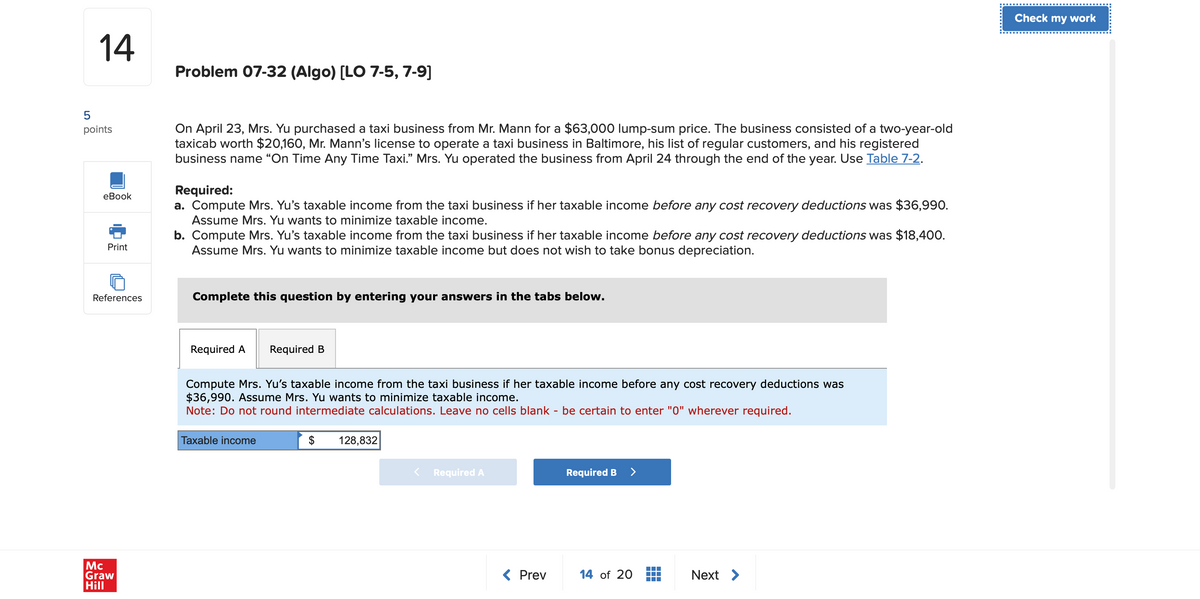 5
14
Problem 07-32 (Algo) [LO 7-5, 7-9]
points
eBook
Print
On April 23, Mrs. Yu purchased a taxi business from Mr. Mann for a $63,000 lump-sum price. The business consisted of a two-year-old
taxicab worth $20,160, Mr. Mann's license to operate a taxi business in Baltimore, his list of regular customers, and his registered
business name “On Time Any Time Taxi." Mrs. Yu operated the business from April 24 through the end of the year. Use Table 7-2.
Required:
a. Compute Mrs. Yu's taxable income from the taxi business if her taxable income before any cost recovery deductions was $36,990.
Assume Mrs. Yu wants to minimize taxable income.
b. Compute Mrs. Yu's taxable income from the taxi business if her taxable income before any cost recovery deductions was $18,400.
Assume Mrs. Yu wants to minimize taxable income but does not wish to take bonus depreciation.
References
Complete this question by entering your answers in the tabs below.
Mc
Graw
Hill
Required A
Required B
Compute Mrs. Yu's taxable income from the taxi business if her taxable income before any cost recovery deductions was
$36,990. Assume Mrs. Yu wants to minimize taxable income.
Note: Do not round intermediate calculations. Leave no cells blank - be certain to enter "0" wherever required.
Taxable income
$ 128,832
Required A
Required B >
< Prev
14 of 20
Next >
Check my work