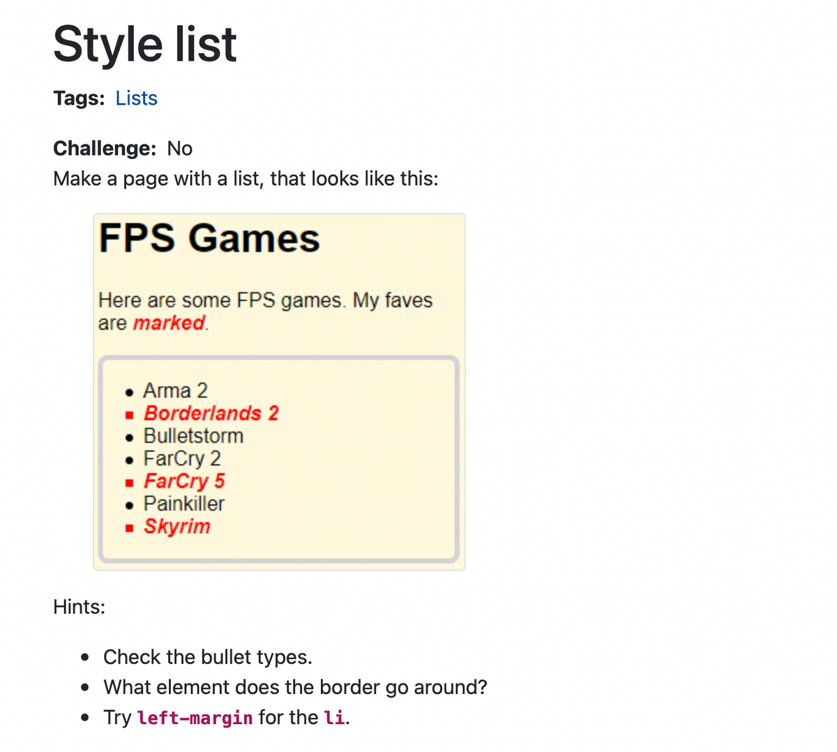 Style list
Tags: Lists
Challenge: No
Make a page with a list, that looks like this:
FPS Games
Here are some FPS games. My faves
are marked.
Hints:
Arma 2
■ Borderlands 2
• Bulletstorm
• FarCry 2
▪ FarCry 5
Painkiller
▪ Skyrim
. Check the bullet types.
• What element does the border go around?
• Try left-margin for the li.