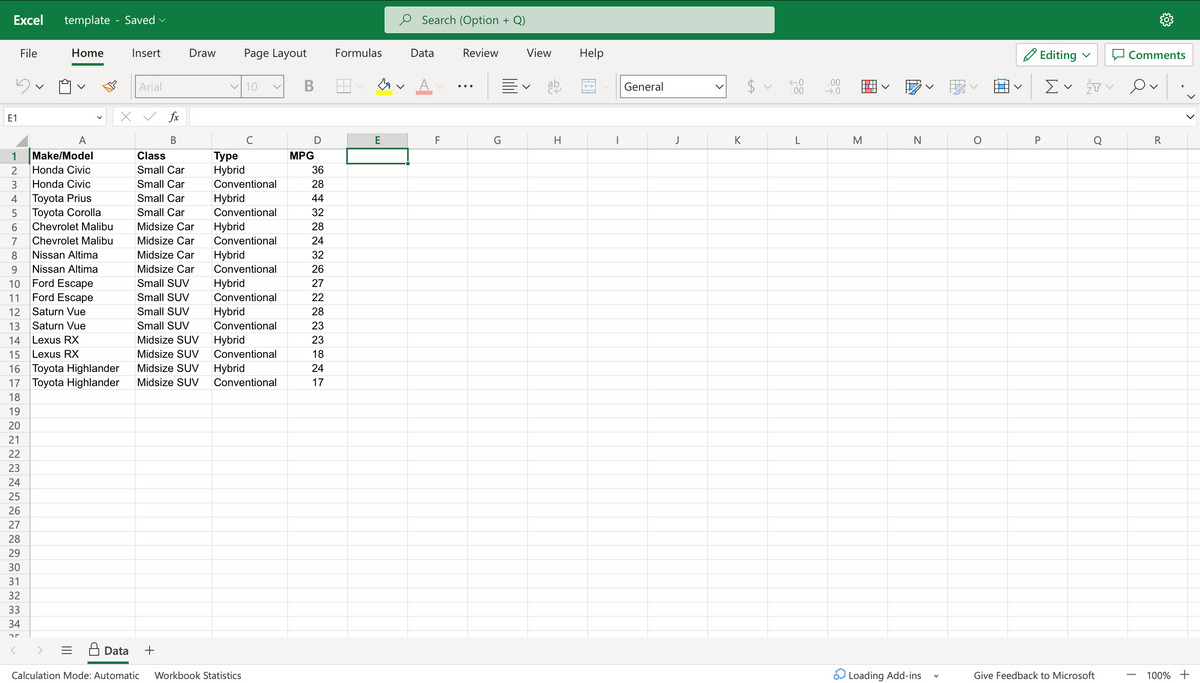 Excel
E1
1
File
23456789
template - Saved ✓
។
A
Make/Model
Honda Civic
Honda Civic
Toyota Prius
Toyota Corolla
Chevrolet Malibu
Chevrolet Malibu
Nissan Altima
Nissan Altima
Ford Escape
Ford Escape
Saturn Vue
Saturn Vue
10
11
12
13
14
Lexus RX
15 Lexus RX
16 Toyota Highlander
17 Toyota Highlander
18
19
20
21
22
23
24
25
26
27
28
29
30
31
32
33
34
25
Home
Insert
Arial
fx
B
Draw
Class
Small Car
Small Car
Small Car
Small Car
Midsize Car
Midsize Car
Midsize Car
Midsize Car
Small SUV
Small SUV
Small SUV
Small SUV
Midsize SUV
Midsize SUV
Midsize SUV
Midsize SUV
Page Layout
✓10
Туре
Hybrid
Conventional
Hybrid
Conventional
Hybrid
Conventional
Hybrid
Conventional
Hybrid
Conventional
Hybrid
Conventional
Hybrid
Conventional
Hybrid
Conventional
Data +
Calculation Mode: Automatic Workbook Statistics
B
MPG
D
36
28
44
32
28
24
32
26
27
22
28
23
23
18
24
17
Formulas
M.
E
Search (Option
Data
F
Review
G
+ Q)
View
V
ab
H
Help
General
J
K
$
<
←0
.00
L
.00
→.0
|
M
N
Loading Add-ins
Editing
Σ ✓ T O
P
Give Feedback to Microsoft
Comments
R
<
100% +