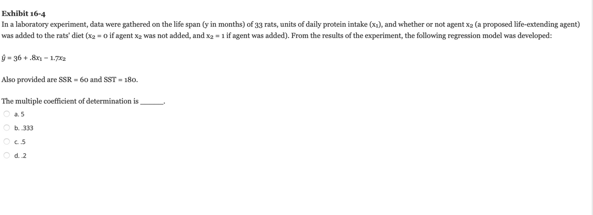 Exhibit 16-4
In a laboratory experiment, data were gathered on the life span (y in months) of 33 rats, units of daily protein intake (x₁), and whether or not agent x₂ (a proposed life-extending agent)
was added to the rats' diet (x2 = 0 if agent x2 was not added, and x2 = 1 if agent was added). From the results of the experiment, the following regression model was developed:
ŷ = 36 + .8x1 - 1.7x2
Also provided are SSR = 60 and SST = 180.
The multiple coefficient of determination is
a. 5
OO
b. .333
c. .5
d..2