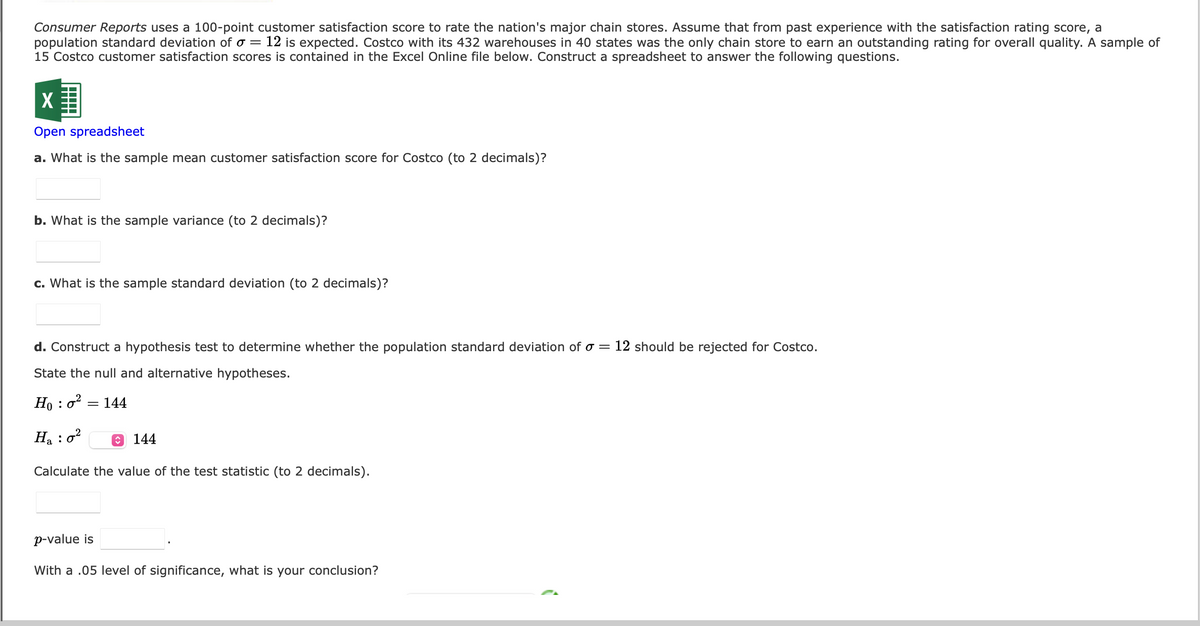 Consumer Reports uses a 100-point customer satisfaction score to rate the nation's major chain stores. Assume that from past experience with the satisfaction rating score, a
population standard deviation of o = 12 is expected. Costco with its 432 warehouses in 40 states was the only chain store to earn an outstanding rating for overall quality. A sample of
15 Costco customer satisfaction scores is contained in the Excel Online file below. Construct a spreadsheet to answer the following questions.
X
Open spreadsheet
a. What is the sample mean customer satisfaction score for Costco (to 2 decimals)?
b. What is the sample variance (to 2 decimals)?
c. What is the sample standard deviation (to 2 decimals)?
d. Construct a hypothesis test to determine whether the population standard deviation of a = 12 should be rejected for Costco.
State the null and alternative hypotheses.
Ho: 0²
H₂ : 0²
Calculate the value of the test statistic (to 2 decimals).
= 144
144
p-value is
With a .05 level of significance, what is your conclusion?
(