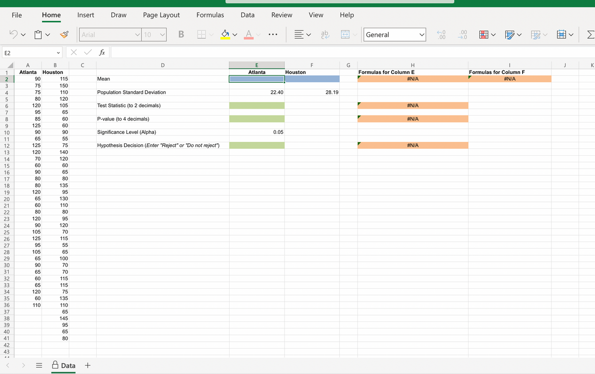 5
E2
1
2
3
4
5
6
7
8
9
10
11
12
13
14
15
16
17
18
19
20
21
22
23
24
25
26
27
28
29
30
31
32
33
34
35
36
File
37
38
39
40
41
42
43
A
A
B
Atlanta Houston
90
75
75
80
120
95
85
125
90
65
125
120
70
60
90
80
80
120
65
60
80
120
90
105
125
95
105
65
90
65
60
65
120
60
110
Home
|||
=
115
150
110
120
105
65
60
60
90
55
75
140
120
60
65
80
135
95
130
110
80
95
120
70
115
55
65
100
70
70
115
115
75
135
110
65
145
95
65
80
Insert
x
Data
Arial
✓ fx
с
+
Mean
Draw
Page Layout
✓10 V
D
B
Formulas
Population Standard Deviation
Test Statistic (to 2 decimals)
P-value (to 4 decimals)
Significance Level (Alpha)
Hypothesis Decision (Enter "Reject" or "Do not reject")
A
Data
E
Atlanta
Review
22.40
0.05
View
v
Houston
F
ab
28.19
Help
G
General
H
Formulas for Column E
#N/A
#N/A
#N/A
#N/A
←0
.00
.00
→.0
▬▬▬▬▬
▬▬▬▬
i
V
I
Formulas for Column F
#N/A
J
W
K