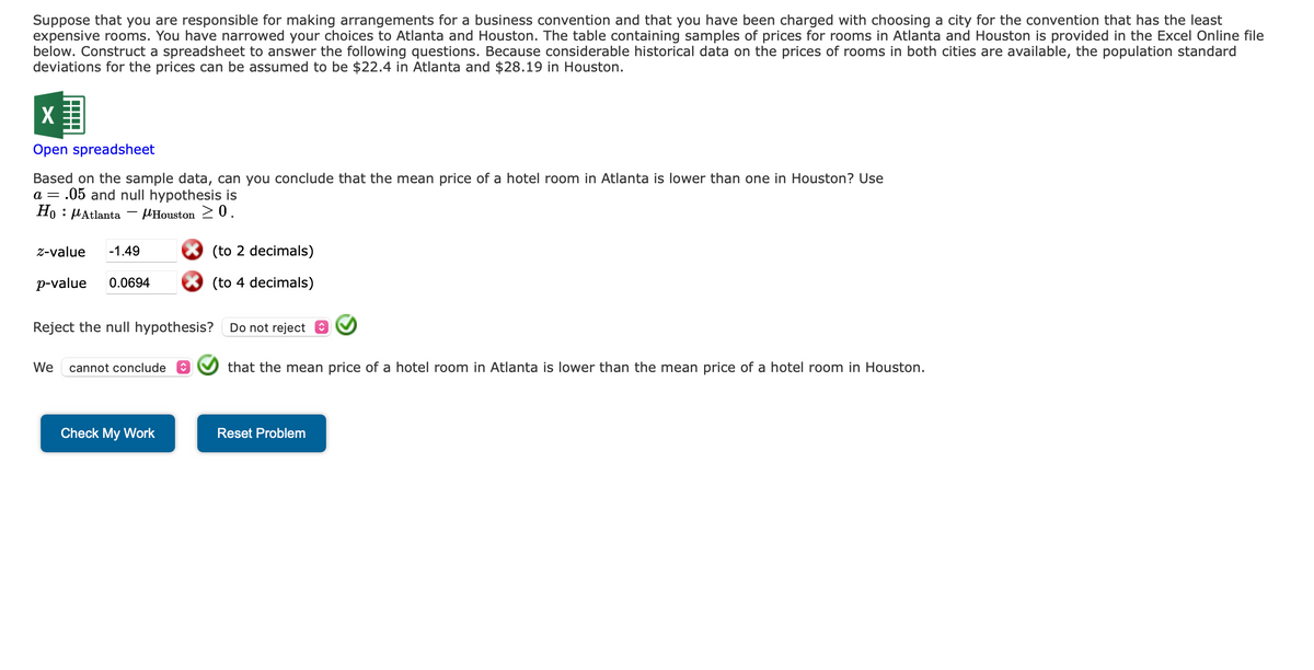 Suppose that you are responsible for making arrangements for a business convention and that you have been charged with choosing a city for the convention that has the least
expensive rooms. You have narrowed your choices to Atlanta and Houston. The table containing samples of prices for rooms in Atlanta and Houston is provided in the Excel Online file
below. Construct a spreadsheet to answer the following questions. Because considerable historical data on the prices of rooms in both cities are available, the population standard
deviations for the prices can be assumed to be $22.4 in Atlanta and $28.19 in Houston.
X
Open spreadsheet
Based on the sample data, can you conclude that the mean price of a hotel room in Atlanta is lower than one in Houston? Use
a = .05 and null hypothesis is
Ho Atlanta
Houston >0.
z-value -1.49
p-value 0.0694
Reject the null hypothesis? Do not reject
We cannot conclude
(to 2 decimals)
(to 4 decimals)
Check My Work
that the mean price of a hotel room in Atlanta is lower than the mean price of a hotel room in Houston.
Reset Problem