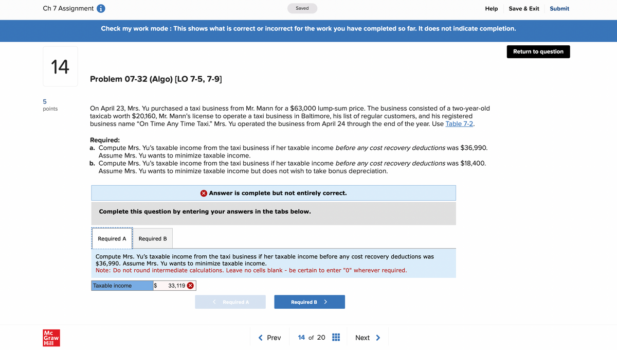 Ch 7 Assignment i
Saved
Help
Save & Exit Submit
Check my work mode : This shows what is correct or incorrect for the work you have completed so far. It does not indicate completion.
LO
14
Problem 07-32 (Algo) [LO 7-5, 7-9]
points
Mc
Graw
Hill
On April 23, Mrs. Yu purchased a taxi business from Mr. Mann for a $63,000 lump-sum price. The business consisted of a two-year-old
taxicab worth $20,160, Mr. Mann's license to operate a taxi business in Baltimore, his list of regular customers, and his registered
business name "On Time Any Time Taxi." Mrs. Yu operated the business from April 24 through the end of the year. Use Table 7-2.
Required:
a. Compute Mrs. Yu's taxable income from the taxi business if her taxable income before any cost recovery deductions was $36,990.
Assume Mrs. Yu wants to minimize taxable income.
b. Compute Mrs. Yu's taxable income from the taxi business if her taxable income before any cost recovery deductions was $18,400.
Assume Mrs. Yu wants to minimize taxable income but does not wish to take bonus depreciation.
× Answer is complete but not entirely correct.
Complete this question by entering your answers in the tabs below.
Required A Required B
Compute Mrs. Yu's taxable income from the taxi business if her taxable income before any cost recovery deductions was
$36,990. Assume Mrs. Yu wants to minimize taxable income.
Note: Do not round intermediate calculations. Leave no cells blank - be certain to enter "0" wherever required.
Taxable income
$
33,119 X
Required A
Required B >
< Prev
14 of 20
Next >
Return to question