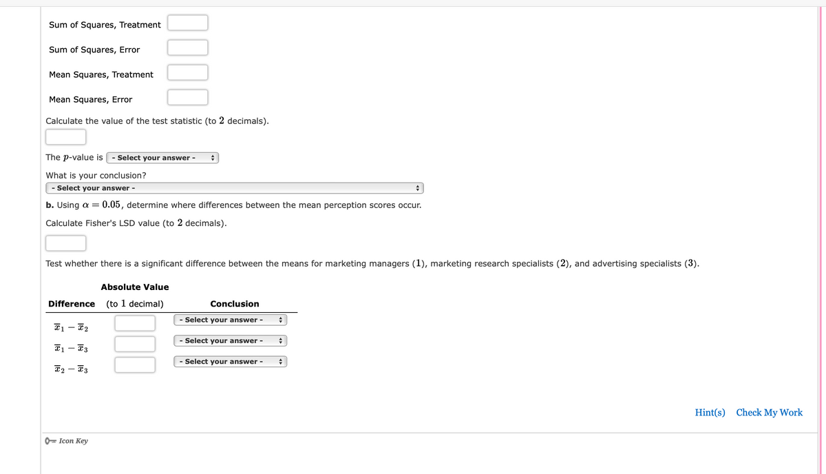 ### Analysis of Variance (ANOVA) Summary

#### Test Statistic Inputs:
- **Sum of Squares, Treatment**: [Input required]
- **Sum of Squares, Error**: [Input required]
- **Mean Squares, Treatment**: [Input required]
- **Mean Squares, Error**: [Input required]

**Calculate the value of the test statistic (to 2 decimals)**:
\[ [Input required] \]

**The *p*-value is**:
\[ [Dropdown selection required] \]

**What is your conclusion?**:
\[ [Dropdown selection required] \]

---

**Using \(\alpha = 0.05\), determine where differences between the mean perception scores occur.**

**Calculate Fisher's LSD value (to 2 decimals)**:
\[ [Input required] \]

### Mean Perception Score Differences:

#### Test whether there is a significant difference between the means for marketing managers \( (1) \), marketing research specialists \( (2) \), and advertising specialists \( (3) \).

| Difference (to 1 decimal) | Absolute Value      | Conclusion                      |
|---------------------------|---------------------|---------------------------------|
| \(\bar{x}_1 - \bar{x}_2\) | [Input required]   | [Dropdown selection required]  |
| \(\bar{x}_1 - \bar{x}_3\) | [Input required]   | [Dropdown selection required]  |
| \(\bar{x}_2 - \bar{x}_3\) | [Input required]   | [Dropdown selection required]  |

---

**Icons**: 

- **Hint(s)**: [Available link]
- **Check My Work**: [Available link]

---

This template is designed to guide users through the ANOVA (Analysis of Variance) process, where they input specific values, calculate test statistics, and draw conclusions about differences in mean perception scores between different groups. The aim is to make the process comprehensive and user-friendly, with specific sections for important calculations and decisions.