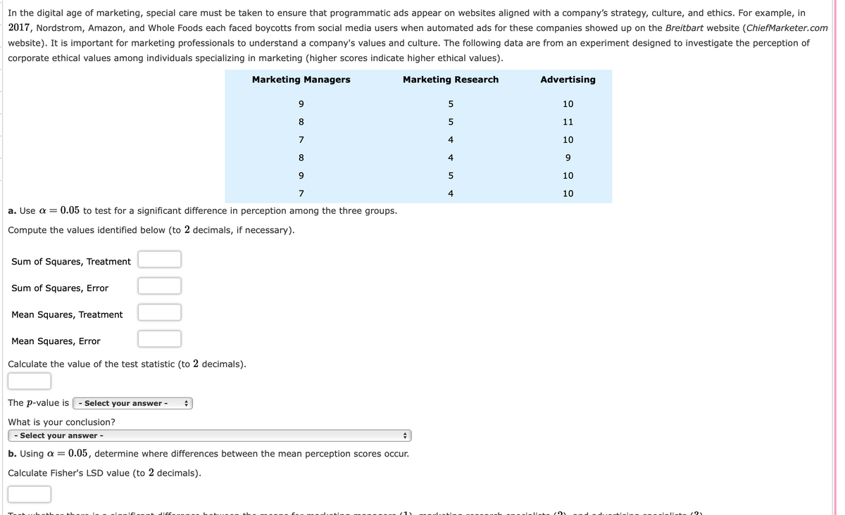 ### Ethical Perceptions Among Marketing Professionals

In the digital age of marketing, special care must be taken to ensure that programmatic ads appear on websites aligned with a company’s strategy, culture, and ethics. For example, in 2017, Nordstrom, Amazon, and Whole Foods each faced boycotts from social media users when automated ads for these companies showed up on the Breitbart website ([ChiefMarketer.com](https://www.chiefmarketer.com/) website). It is important for marketing professionals to understand a company's values and culture. The following data are from an experiment designed to investigate the perception of corporate ethical values among individuals specializing in marketing (higher scores indicate higher ethical values).

#### Data Table:
|                        | Marketing Managers | Marketing Research | Advertising |
|------------------------|--------------------|--------------------|-------------|
| **Scores**             |                    |                    |             |
|                        | 9                  | 5                  | 10          |
|                        | 8                  | 5                  | 11          |
|                        | 7                  | 4                  | 10          |
|                        | 8                  | 4                  | 9           |
|                        | 9                  | 5                  | 10          |
|                        | 7                  | 4                  | 10          |

### Statistical Analysis

#### Part a: Testing for Significant Differences
- **Objective:** Use \(\alpha = 0.05\) to test for a significant difference in perception among the three groups.
- **Instructions:** Compute the values identified below (to 2 decimals, if necessary).

##### Required Calculations:
- Sum of Squares, Treatment: \_\_\_\_\_\_
- Sum of Squares, Error: \_\_\_\_\_\_
- Mean Squares, Treatment: \_\_\_\_\_\_
- Mean Squares, Error: \_\_\_\_\_\_

- **Calculate the value of the test statistic (to 2 decimals).**

**The \(p\)-value is:** 
- [Dropdown options are required here]

**What is your conclusion?**
- [Dropdown options are required here]

#### Part b: Analyzing Differences Between Means
- **Objective:** Using \(\alpha = 0.05\), determine where differences between the mean perception scores occur.
- **Instruction:** Calculate Fisher's LSD value (to 2 decimals).

**Test whether there is a significant difference between the means for marketing managers