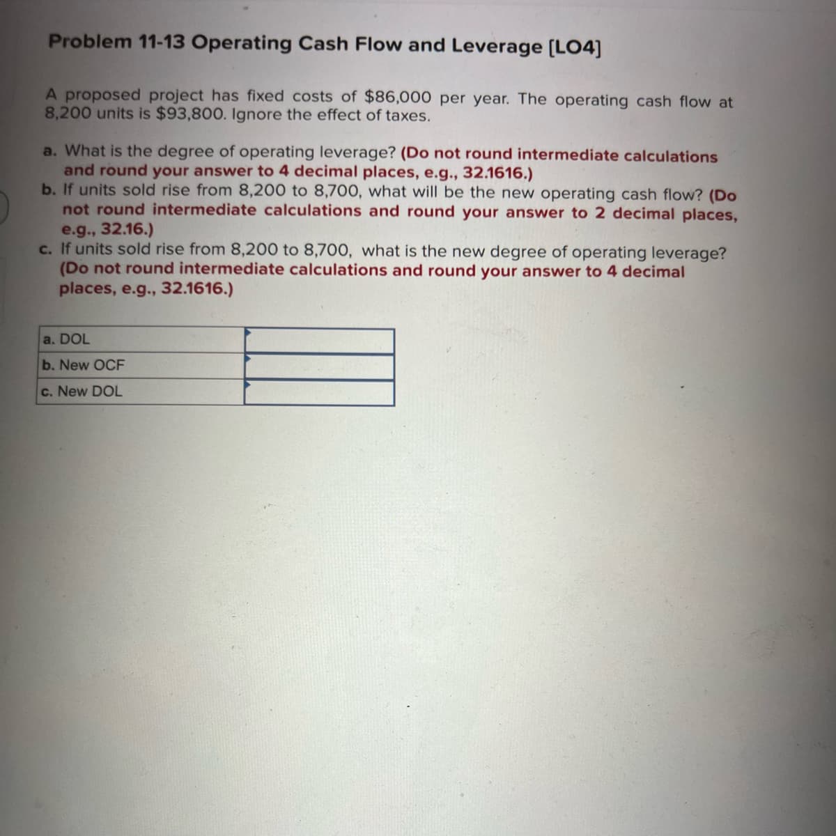 Problem 11-13 Operating Cash Flow and Leverage [LO4]
A proposed project has fixed costs of $86,000 per year. The operating cash flow at
8,200 units is $93,800. Ignore the effect of taxes.
a. What is the degree of operating leverage? (Do not round intermediate calculations
and round your answer to 4 decimal places, e.g., 32.1616.)
b. If units sold rise from 8,200 to 8,700, what will be the new operating cash flow? (Do
not round intermediate calculations and round your answer to 2 decimal places,
e.g., 32.16.)
c. If units sold rise from 8,200 to 8,700, what is the new degree of operating leverage?
(Do not round intermediate calculations and round your answer to 4 decimal
places, e.g., 32.1616.)
a. DOL
b. New OCF
c. New DOL