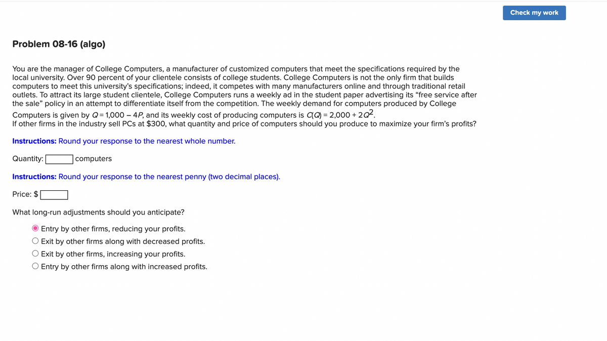 Problem 08-16 (algo)
You are the manager of College Computers, a manufacturer of customized computers that meet the specifications required by the
local university. Over 90 percent of your clientele consists of college students. College Computers is not the only firm that builds
computers to meet this university's specifications; indeed, it competes with many manufacturers online and through traditional retail
outlets. To attract its large student clientele, College Computers runs a weekly ad in the student paper advertising its "free service after
the sale" policy in an attempt to differentiate itself from the competition. The weekly demand for computers produced by College
Computers is given by Q=1,000 - 4P, and its weekly cost of producing computers is C(Q) = 2,000 + 2Q².
If other firms in the industry sell PCs at $300, what quantity and price of computers should you produce to maximize your firm's profits?
Instructions: Round your response to the nearest whole number.
Quantity:
computers
Instructions: Round your response to the nearest penny (two decimal places).
Price: $
What long-run adjustments should you anticipate?
Entry by other firms, reducing your profits.
O Exit by other firms along with decreased profits.
Exit by other firms, increasing your profits.
O Entry by other firms along with increased profits.
Check my work