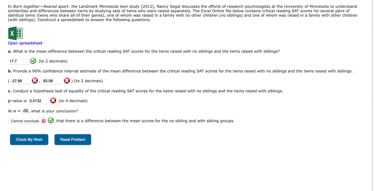 In Born together-Reared apart: the Landmark Minnesota twin study (2012), Nancy Segal discusses the efforts of research psychologists at the University of Minnesota to understand
similarities and differences between twins by studying sets of twins who were raised separately. The Excel Online file below contains critical reading SAT scores for several pairs of
identical twins (twins who share all of their genes), one of whom was raised in a family with no other children (no siblings) and one of whom was raised in a family with other children
(with siblings). Construct a spreadsheet to answer the following questions.
X
Open spreadsheet
a. What is the mean difference between the critical reading SAT scores for the twins raised with no siblings and the twins raised with siblings?
(to 2 decimals)
17.7
b. Provide a 90% confidence interval estimate of the mean difference between the critical reading SAT scores for the twins raised with no siblings and the twins raised with siblings.
) (to 2 decimals)
c. Conduct a hypothesis test of equality of the critical reading SAT scores for the twins raised with no siblings and the twins raised with siblings.
(to 4 decimals)
(-27.68
I
p-value is 0.5132
At a = .05, what is your conclusion?
Cannot conclude
63.08
Check My Work
that there is a difference between the mean scores for the no sibling and with sibling groups.
Reset Problem