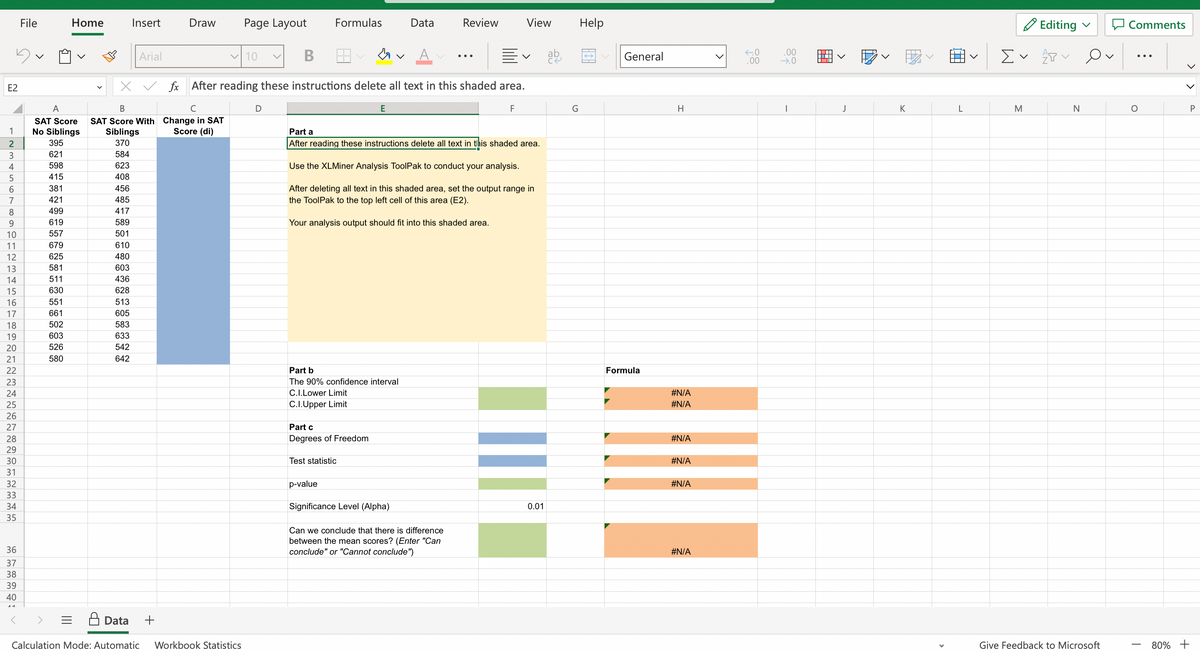 E2
1
2
3
4
5
6
7
8
9
10
11
12
13
14
15
16
17
18
19
20
21
22
23
24
25
26
27
28
29
30
31
32
33
34
35
36
37
38
39
40
File
A
SAT Score
No Siblings
395
621
598
415
381
421
499
619
557
679
625
581
511
630
Home
551
661
502
603
526
580
408
456
485
417
589
501
610
480
603
436
628
513
605
583
633
542
642
Insert
B
SAT Score With
Siblings
370
584
623
Data
Arial
+
Draw Page Layout
Change in SAT
Score (di)
✓10
B
fx After reading these instructions delete all text in this shaded area.
F
Calculation Mode: Automatic Workbook Statistics
D
Formulas
Part b
The 90% confidence interval
C.I.Lower Limit
C.I.Upper Limit
Part c
Degrees of Freedom
E
Test statistic
p-value
Data
Part a
After reading these instructions delete all text in this shaded area.
Use the XLMiner Analysis ToolPak to conduct your analysis.
After deleting all text in this shaded area, set the output range in
the ToolPak to the top left cell of this area (E2).
Your analysis output should fit into this shaded area.
Review
Significance Level (Alpha)
Can we conclude that there is difference
between the mean scores? (Enter "Can
conclude" or "Cannot conclude")
View Help
v
0.01
ab
G
General
Formula
H
#N/A
#N/A
#N/A
#N/A
#N/A
#N/A
←0
.00
.00
→.0
I
J
▬▬▬
K
L
Ev
M
Editing
2
N
Ov
Give Feedback to Microsoft
Comments
O
>
80% +
P