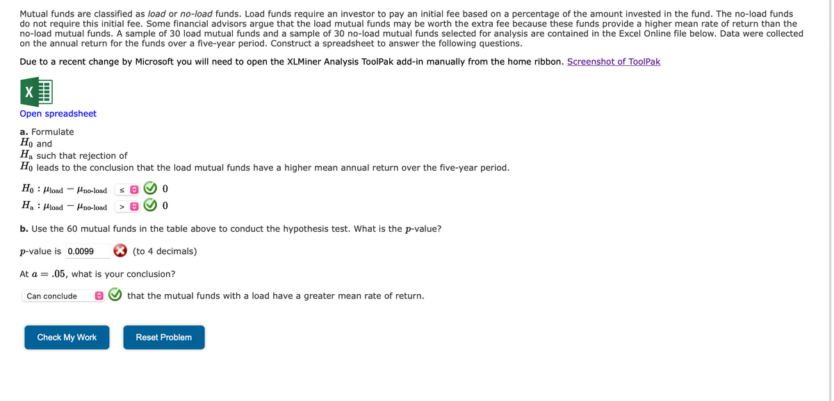 Mutual funds are classified as load or no-load funds. Load funds require an investor to pay an initial fee based on a percentage of the amount invested in the fund. The no-load funds
do not require this initial fee. Some financial advisors argue that the load mutual funds may be worth the extra fee because these funds provide a higher mean rate of return than the
no-load mutual funds. A sample of 30 load mutual funds and a sample of 30 no-load mutual funds selected for analysis are contained in the Excel Online file below. Data were collected
on the annual return for the funds over a five-year period. Construct a spreadsheet to answer the following questions.
Due to a recent change by Microsoft you will need to open the XLMiner Analysis ToolPak add-in manually from the home ribbon. Screenshot of ToolPak
X
Open spreadsheet
a. Formulate
Ho and
Ha such that rejection of
Ho leads to the conclusion that the load mutual funds have a higher mean annual return over the five-year period.
Ho: Mload Uno-load s ↑
Ha: load
Uno-load >
b. Use the 60 mutual funds in the table above to conduct the hypothesis test. What is the p-value?
p-value is 0.0099
(to 4 decimals)
At a
=
.05, what is your conclusion?
Can conclude
♥
0
0
Check My Work
that the mutual funds with a load have a greater mean rate of return.
Reset Problem