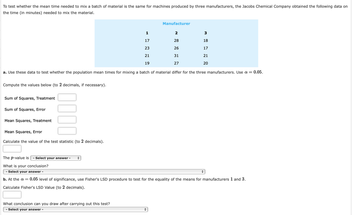 ### Testing the Mean Time for Mixing Material by Manufacturer

To test whether the mean time needed to mix a batch of material is the same for machines produced by three manufacturers, the Jacobs Chemical Company obtained the following data on the time (in minutes) needed to mix the material.

#### Mixing Time Data (in minutes)

| Manufacturer | 1  | 2  | 3  |
|--------------|----|----|----|
| **Mixing Times**      | 17 | 28 | 18 |
|                    | 23 | 26 | 17 |
|                    | 21 | 31 | 21 |
|                    | 19 | 27 | 20 |

### a. Hypothesis Testing
**Task:** Use these data to test whether the population mean times for mixing a batch of material differ for the three manufacturers. Use significance level \(\alpha = 0.05\).

**Steps:**
1. Compute the following values (to 2 decimal places, if necessary):

   - Sum of Squares, Treatment (SST)
   - Sum of Squares, Error (SSE)
   - Mean Squares, Treatment (MST)
   - Mean Squares, Error (MSE)

2. Calculate the value of the test statistic (to 2 decimals).

3. The p-value is:
   - [Select your answer]

4. What is your conclusion?
   - [Select your answer]

**Calculations:**

- **Sum of Squares, Treatment:** \[\text{SST} = \]
- **Sum of Squares, Error:** \[\text{SSE} = \]
- **Mean Squares, Treatment:** \[\text{MST} = \]
- **Mean Squares, Error:** \[\text{MSE} = \]
- **Test Statistic:** \[\text{Calculated Value} = \]

### b. Fisher's LSD Test
1. At \(\alpha = 0.05\) level of significance, use Fisher's LSD procedure to test for the equality of the means for manufacturers 1 and 3.
2. Calculate Fisher’s LSD Value (to 2 decimals).

   **Fisher’s LSD Value:** \[\text{LSD} = \]

3. What conclusion can you draw after carrying out this test?
   - [Select your answer]

**Conclusion:**

- Based on the calculations and applied tests, conclude if the mean times for mixing material significantly differ