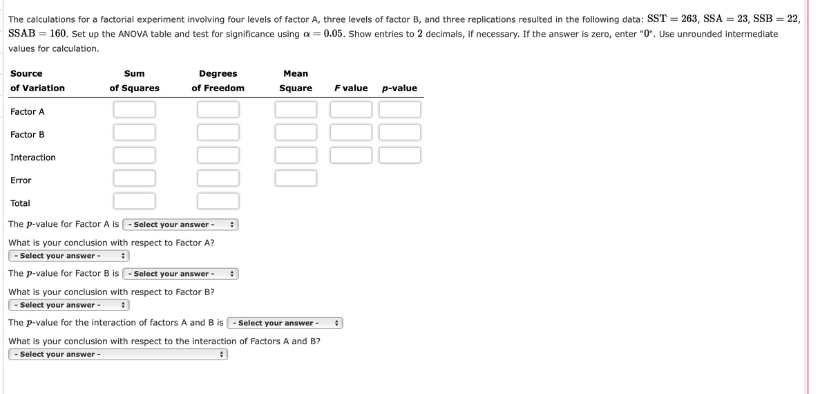 The calculations for a factorial experiment involving four levels of factor A, three levels of factor B, and three replications resulted in the following data: SST = 263, SSA = 23, SSB = 22,
SSAB = 160. Set up the ANOVA table and test for significance using a = 0.05. Show entries to 2 decimals, if necessary. If the answer is zero, enter "0". Use unrounded intermediate
values for calculation.
Source
of Variation
Factor A
Factor B
Interaction
Error
Total
Sum
of Squares
00000
The p-value for Factor A is
Degrees
of Freedom
00000
- Select your answer -
What is your conclusion with respect to Factor A?
+
- Select your answer -
The p-value for Factor B is - Select your answer -
What is your conclusion with respect to Factor B?
◆
- Select your answer -
The p-value for the interaction of factors A and B is
◆
◆
Mean
Square
0000
- Select your answer -
What is your conclusion with respect to the interaction of Factors A and B?
Select your answer -
+
F value
◆
p-value