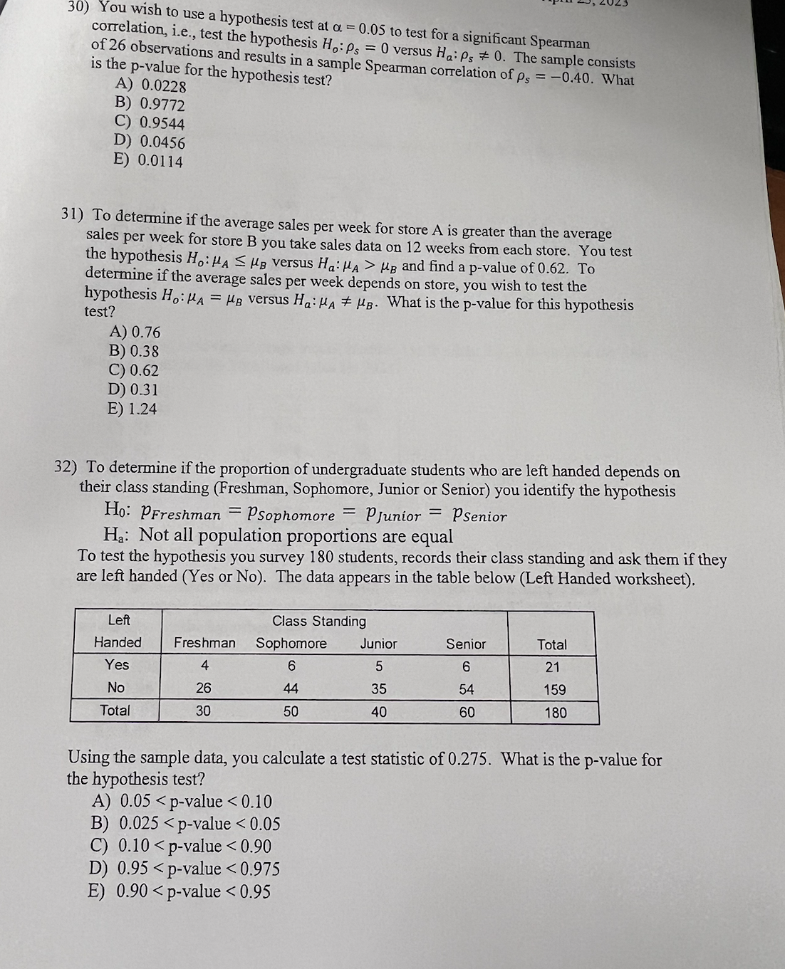 30) You wish to use a hypothesis test at a = 0.05 to test for a significant Spearman
correlation, i.e., test the hypothesis Ho: Ps= 0 versus Ha: Ps 0. The sample consists
of 26 observations and results in a sample Spearman correlation of Ps= -0.40. What
is the p-value for the hypothesis test?
A) 0.0228
B) 0.9772
C) 0.9544
D) 0.0456
E) 0.0114
31) To determine if the average sales per week for store A is greater than the average
sales per week for store B you take sales data on 12 weeks from each store. You test
the hypothesis H, HA SMB versus Ha: MA > Mg and find a p-value of 0.62. To
determine if the average sales per week depends on store, you wish to test the
hypothesis Ho: A = HB versus Ha: HAMB. What is the p-value for this hypothesis
test?
A) 0.76
B) 0.38
C) 0.62
D) 0.31
E) 1.24
32) To determine if the proportion of undergraduate students who are left handed depends on
their class standing (Freshman, Sophomore, Junior or Senior) you identify the hypothesis
Ho: PFreshman = Psophomore = PJunior = Psenior
Ha: Not all population proportions are equal
To test the hypothesis you survey 180 students, records their class standing and ask them if they
are left handed (Yes or No). The data appears in the table below (Left Handed worksheet).
Left
Handed
Yes
No
Total
Freshman
4
26
30
Class Standing
Sophomore
6
44
50
Junior
5
35
40
Senior
6
54
60
Total
21
159
180
Using the sample data, you calculate a test statistic of 0.275. What is the p-value for
the hypothesis test?
A) 0.05 p-value < 0.10
B) 0.025 <p-value < 0.05
C) 0.10 <p-value < 0.90
D) 0.95<p-value < 0.975
E) 0.90 <p-value < 0.95