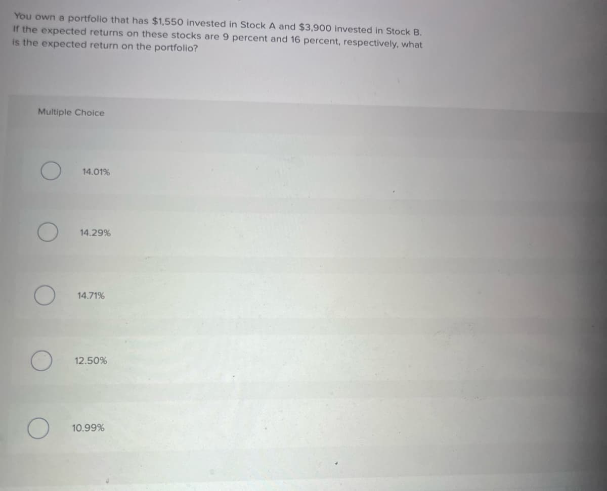 You own a portfolio that has $1,550 invested in Stock A and $3,900 invested in Stock B.
If the expected returns on these stocks are 9 percent and 16 percent, respectively, what
is the expected return on the portfolio?
Multiple Choice
O
O
14.01%
14.29%
14.71%
12.50%
10.99%