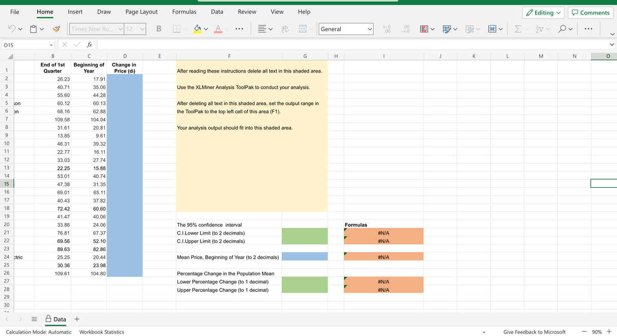 File
015
1
2
3
4
5
6
7
8
9
10
11
12
13
14
15
16
17
18
19
20
21
22
23
24 ctric
25
26
27
28
29
30
son
on
Home
B
End of 1st
Quarter
Insert
x ✓ fx
26.23
40.71
55.60
60.12
68.16
109.58
31.61
13.85
46.31
22.77
33.03
22.25
53.01
47.38
69.01
40.43
72.42
41.47
33.86
76.81
69.56
89.63
25.25
30.36
109.61
Data
Draw
Times New Ro... ✓ 12
C
Beginning of
Year
+
17.91
35.06
44.28
60.13
62.88
104.04
20.81
9.61
39.32
16.11
27.74
15.88
40.74
31.35
65.11
37.82
60.60
40.06
24.06
67.37
52.10
82.86
20.44
23.98
104.80
Page Layout
D
Change in
Price (di)
Calculation Mode: Automatic Workbook Statistics
v
B
E
Formulas
Data
F
Review
View Help
v
The 95% confidence interval
C.I.Lower Limit (to 2 decimals)
C.I.Upper Limit (to 2 decimals)
ab
After reading these instructions delete all text in this shaded area.
Use the XLMiner Analysis ToolPak to conduct your analysis.
After deleting all text in this shaded area, set the output range in
the ToolPak to the top left cell of this area (F1).
Your analysis output should fit into this shaded area.
G
Mean Price, Beginning of Year (to 2 decimals)
Percentage Change in the Population Mean
Lower Percentage Change (to 1 decimal)
Upper Percentage Change (to 1 decimal)
General
H
Formulas
←0
.00
I
#N/A
#N/A
#N/A
#N/A
#N/A
.00
→.0
D
J
‒‒‒
K
L
Σ
Editing
会
M
Ov
Give Feedback to Microsoft
N
Comments
90% +