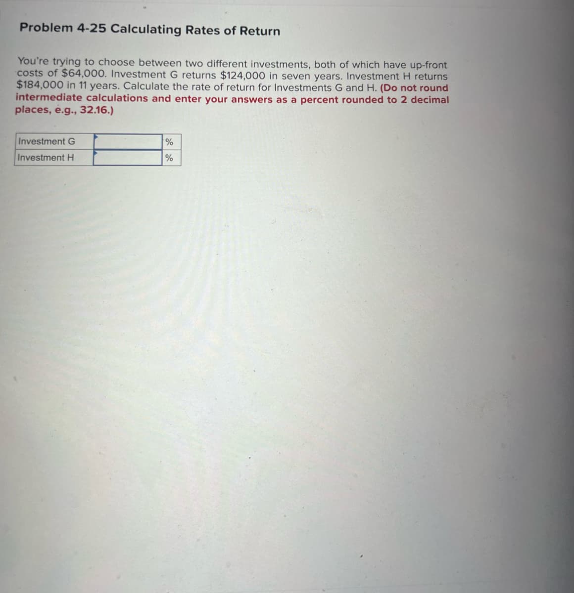 Problem 4-25 Calculating Rates of Return
You're trying to choose between two different investments, both of which have up-front
costs of $64,000. Investment G returns $124,000 in seven years. Investment H returns
$184,000 in 11 years. Calculate the rate of return for Investments G and H. (Do not round
intermediate calculations and enter your answers as a percent rounded to 2 decimal
places, e.g., 32.16.)
Investment G
Investment H
%
%