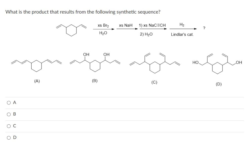 What is the product that results from the following synthetic sequence?
xs Br₂
H2O
OA
0 0 0
OB
OD
(A)
OH
xs NaH
(B)
1) xs NaC=CH
2) 20
ملی که میگن که
(C)
H₂
Lindlar's cat.
HO.
(D)
OH