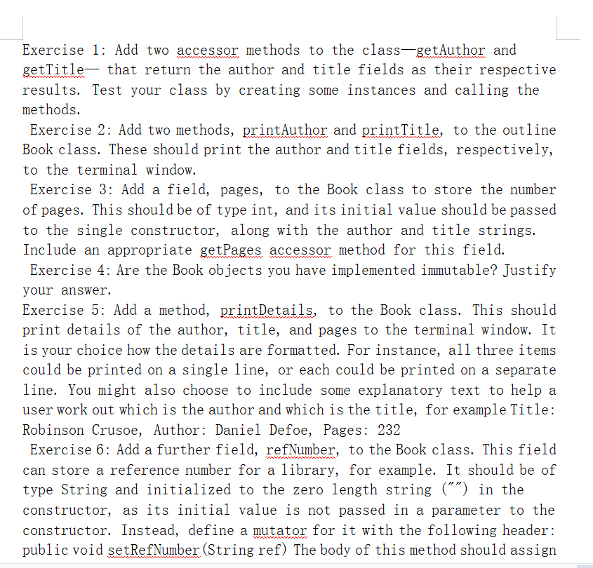 Exercise 1: Add two accessor methods to the class-getAuthor and
getTitle- that return the author and title fields as their respective
results. Test your class by creating some instances and calling the
methods.
Exercise 2: Add two methods, printAuthor and printTitle, to the outline
Book class. These should print the author and title fields, respectively,
to the terminal window.
Exercise 3: Add a field, pages, to the Book class to store the number
of pages. This should be of type int, and its initial value should be passed
to the single constructor, along with the author and title strings.
Include an appropriate getPages accessor method for this field.
Exercise 4: Are the Book objects you have implemented immutable? Justify
your answer.
Exercise 5: Add a method, printDetails, to the Book class. This should
print details of the author, title, and pages to the terminal window. It
is your choice how the details are formatted. For instance, all three items
could be printed on a single line, or each could be printed on a separate
line. You might also choose to include some explanatory text to help a
user work out which is the author and which is the title, for example Title:
Robinson Crusoe, Author: Daniel Defoe, Pages: 232
Exercise 6: Add a further field, refNumber, to the Book class. This field
can store a reference number for a library, for example. It should be of
type String and initialized to the zero length string ("") in the
constructor, as its initial value is not passed in a parameter to the
constructor. Instead, define a mutator for it with the following header:
public void setRefNumber (String ref) The body of this method should assign
