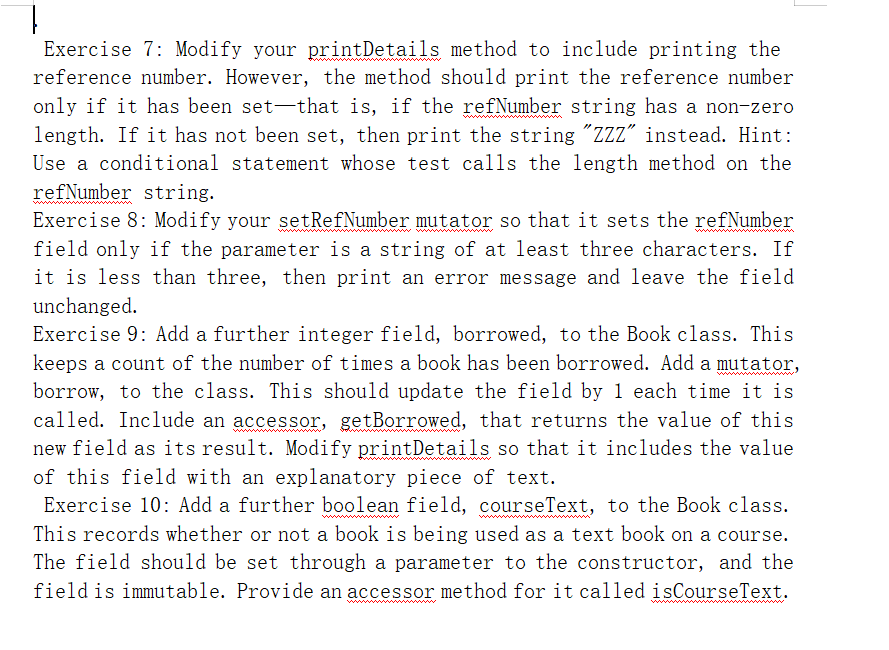 1.
Exercise 7: Modify your printDetails method to include printing the
reference number. However, the method should print the reference number
only if it has been set-that is, if the refNumber string has a non-zero
length. If it has not been set, then print the string "ZZz" instead. Hint:
Use a conditional statement whose test calls the length method on the
refNumber string.
Exercise 8: Modify your setRefNumber mutator so that it sets the refNumber
field only if the parameter is a string of at least three characters. If
it is less than three, then print an error message and leave the field
unchanged.
Exercise 9: Add a further integer field, borrowed, to the Book class. This
keeps a count of the number of times a book has been borrowed. Add a mutator,
borrow, to the class. This should update the field by 1 each time it is
called. Include an accessor, getBorrowed, that returns the value of this
new field as its result. Modify printDetails so that it includes the value
of this field with an explanatory piece of text.
Exercise 10: Add a further boolean field, courseText, to the Book class.
This records whether or not a book is being used as a text book on a course.
The field should be set through a parameter to the constructor, and the
field is immutable. Provide an accessor method for it called isCourseText.
