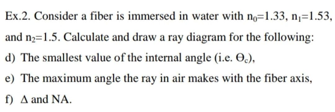 Ex.2. Consider a fiber is immersed in water with n,=1.33, n¡=1.53,
and n2=1.5. Calculate and draw a ray diagram for the following:
d) The smallest value of the internal angle (i.e. O.),
e) The maximum angle the ray in air makes with the fiber axis,
) Δ and ΝΑ.
