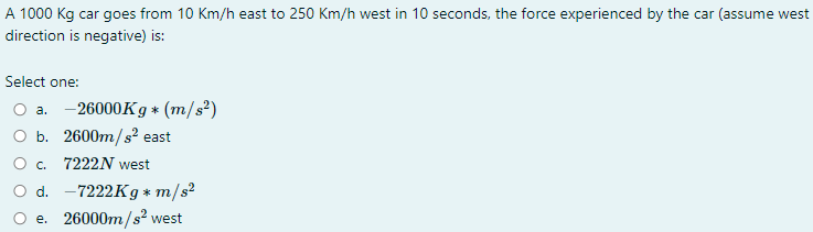 A 1000 Kg car goes from 10 Km/h east to 250 Km/h west in 10 seconds, the force experienced by the car (assume west
direction is negative) is:
Select one:
a. -26000K g * (m/s²)
O b. 2600m/s?² east
O . 7222N west
O d. -7222K g* m/s?
e. 26000m/s² west
