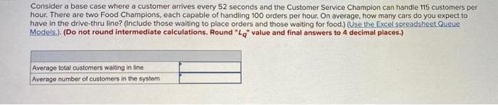 Consider a base case where a customer arrives every 52 seconds and the Customer Service Champion can handle 115 customers per
hour. There are two Food Champions, each capable of handling 100 orders per hour. On average, how many cars do you expect to
have in the drive-thru line? (Include those waiting to place orders and those waiting for food.) (Use the Excel spreadsheet Queue
Models.). (Do not round intermediate calculations. Round "Lg" value and final answers to 4 decimal places.)
Average total customers waiting in line
Average number of customers in the system
