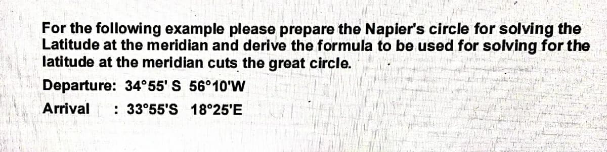 For the following example please prepare the Napier's circle for solving the
Latitude at the meridian and derive the formula to be used for solving for the
latitude at the meridian cuts the great circle.
Departure: 34°55' S 56°10'W
Arrival : 33°55'S 18°25'E