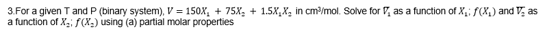 3.For a given T and P (binary system), V = 150X₁ + 75X₂ + 1.5X₁X₂ in cm³/mol. Solve for as a function of X₁; f(x₁) and V₂ as
a function of X₂; f(X₂) using (a) partial molar properties