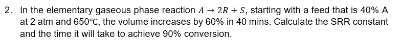 2. In the elementary gaseous phase reaction A → 2R + S, starting with a feed that is 40% A
at 2 atm and 650°C, the volume increases by 60% in 40 mins. Calculate the SRR constant
and the time it will take to achieve 90% conversion.